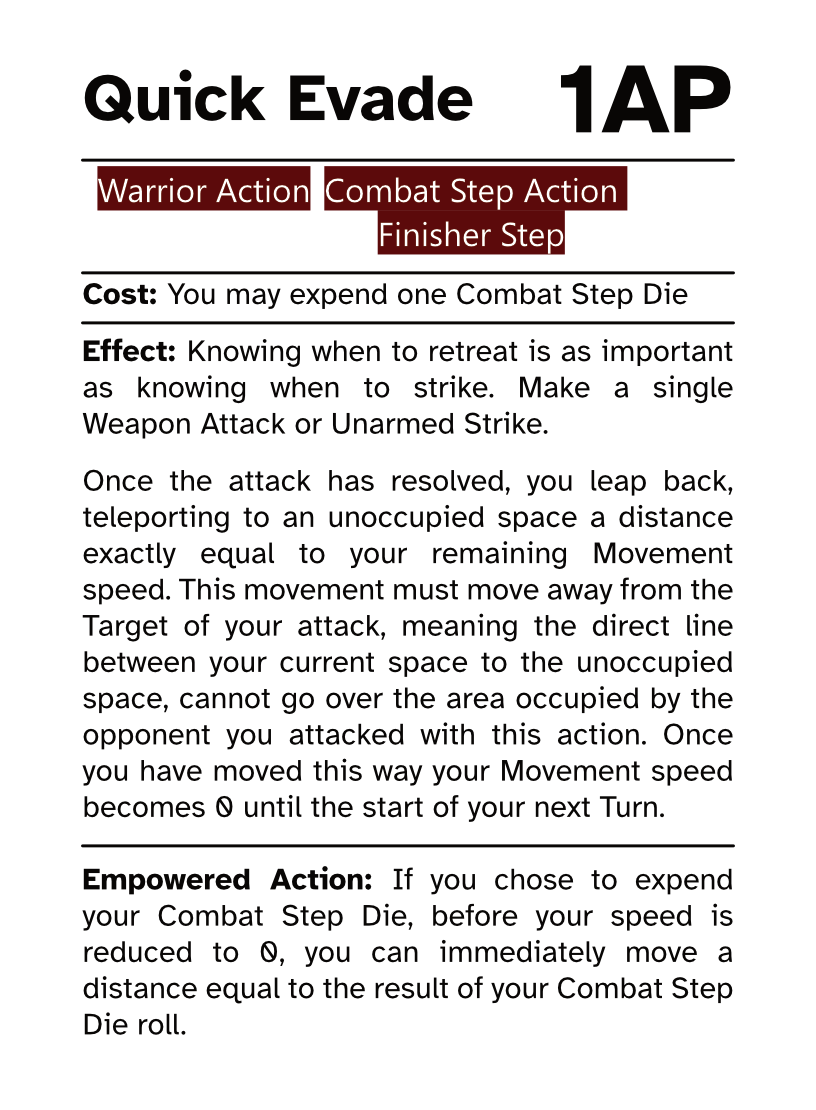 Warrior Action Card (Combat Step - Finisher Step) Quick Evade AP Cost: 1AP Cost: You may expend one Combat Step Die Effect: Knowing when to retreat is as important as knowing when to strike. Make a single Weapon Attack or Unarmed Strike. Once the attack has resolved, you leap back, teleporting to an unoccupied space a distance exactly equal to your remaining Movement speed. This movement must move away from the Target of your attack, meaning the direct line between your current space to the unoccupied space, cannot go over the area occupied by the opponent you attacked with this action. Once you have moved this way your Movement speed becomes 0 until the start of your next Turn. Empowered Action: If you chose to expend your Combat Step Die, before your speed is reduced to 0, you can immediately move a distance equal to the result of your Combat Step Die roll.